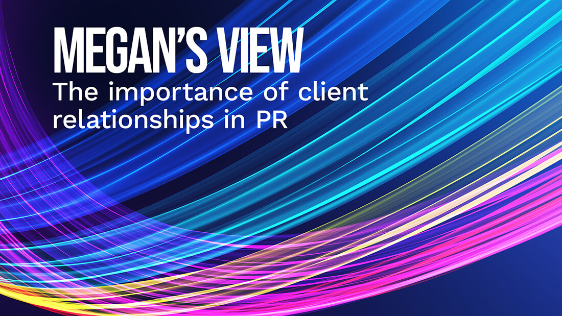 A colourful graphics with a title reading: Megan's View. The importance of client relationships in PR.